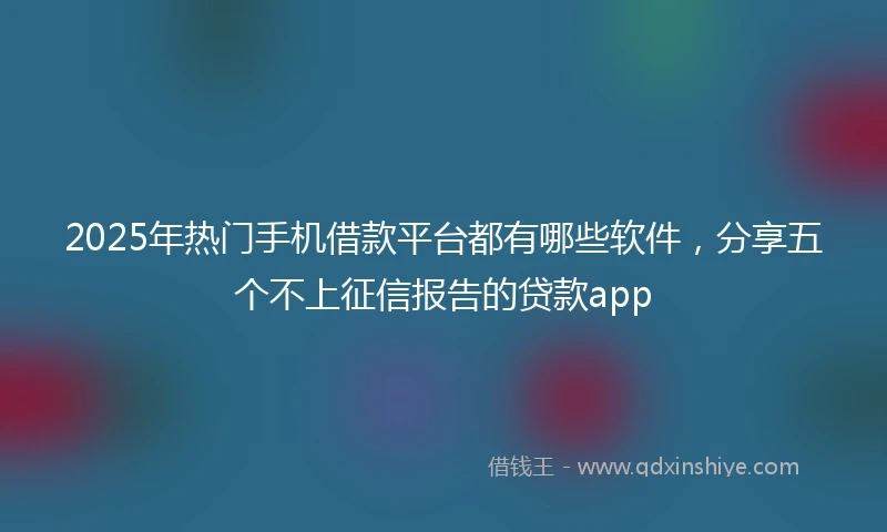 2025年热门手机借款平台都有哪些软件，分享五个不上征信报告的贷款app