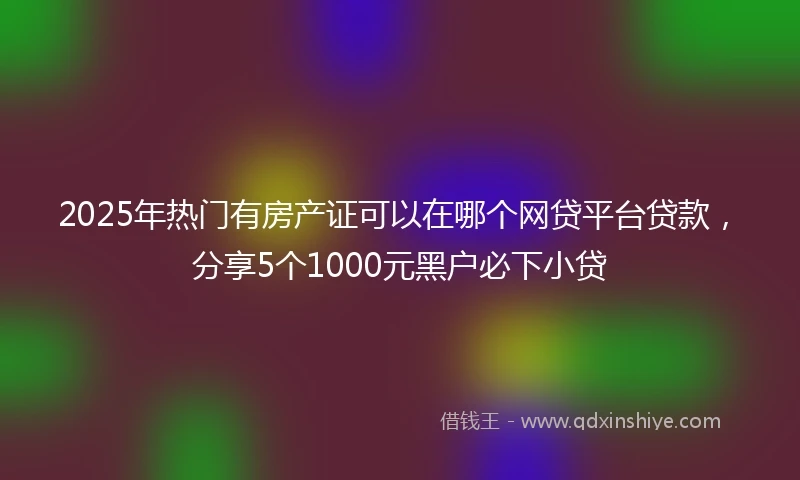 2025年热门有房产证可以在哪个网贷平台贷款，分享5个1000元黑户必下小贷