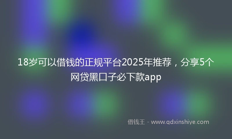 18岁可以借钱的正规平台2025年推荐，分享5个网贷黑口子必下款app