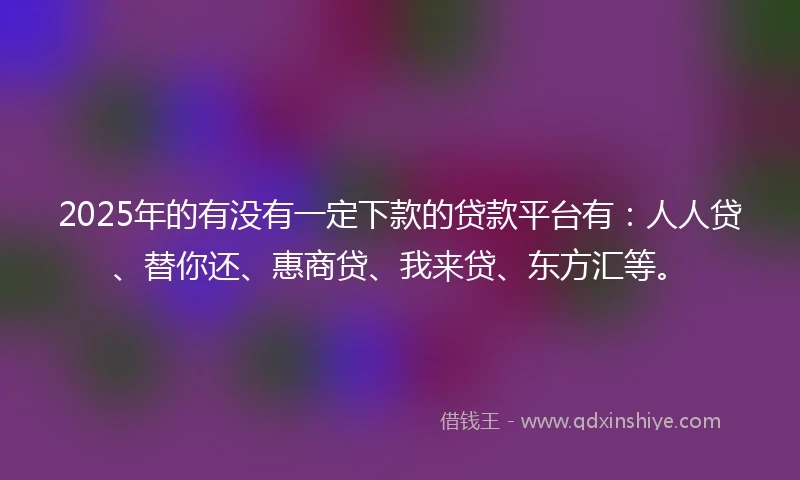 2025年的有没有一定下款的贷款平台有：人人贷、替你还、惠商贷、我来贷、东方汇等。