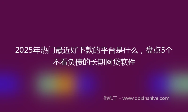 2025年热门最近好下款的平台是什么，盘点5个不看负债的长期网贷软件