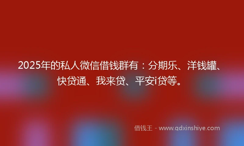 2025年的私人微信借钱群有：分期乐、洋钱罐、快贷通、我来贷、平安i贷等。