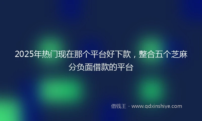 2025年热门现在那个平台好下款，整合五个芝麻分负面借款的平台