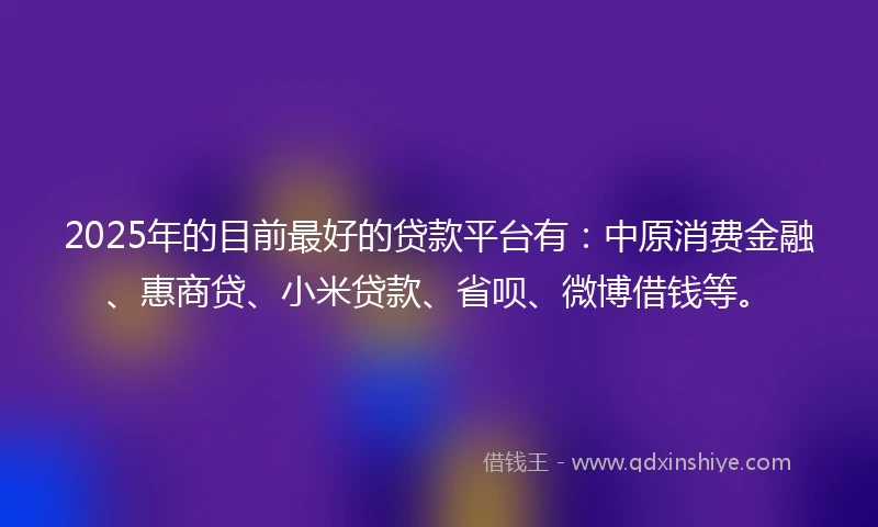 2025年的目前最好的贷款平台有：中原消费金融、惠商贷、小米贷款、省呗、微博借钱等。
