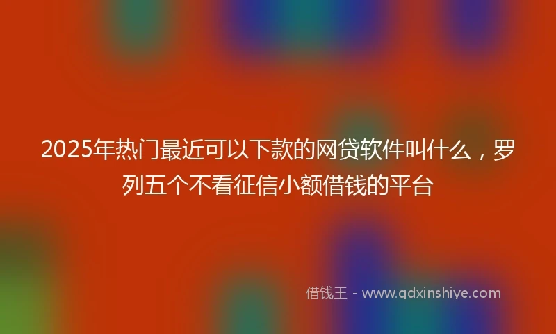 2025年热门最近可以下款的网贷软件叫什么，罗列五个不看征信小额借钱的平台
