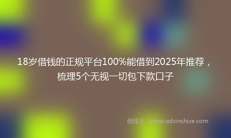 18岁借钱的正规平台100%能借到2025年推荐，梳理5个无视一切包下款口子