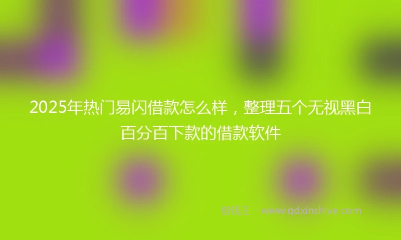 2025年热门易闪借款怎么样，整理五个无视黑白百分百下款的借款软件