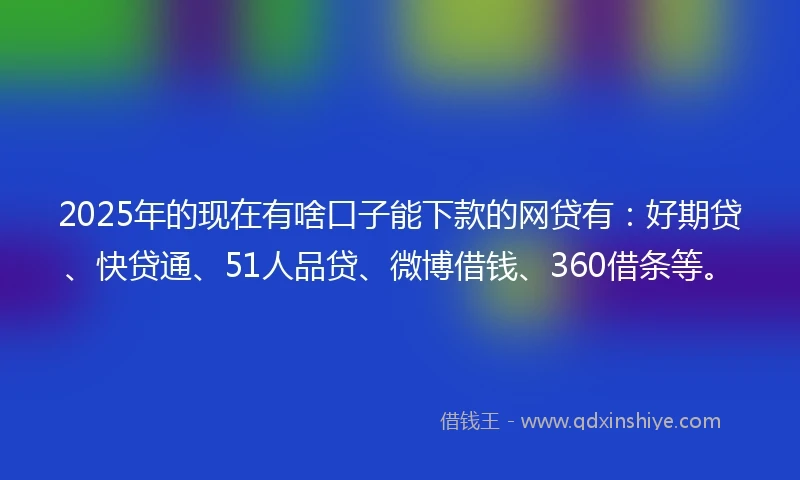 2025年的现在有啥口子能下款的网贷有：好期贷、快贷通、51人品贷、微博借钱、360借条等。