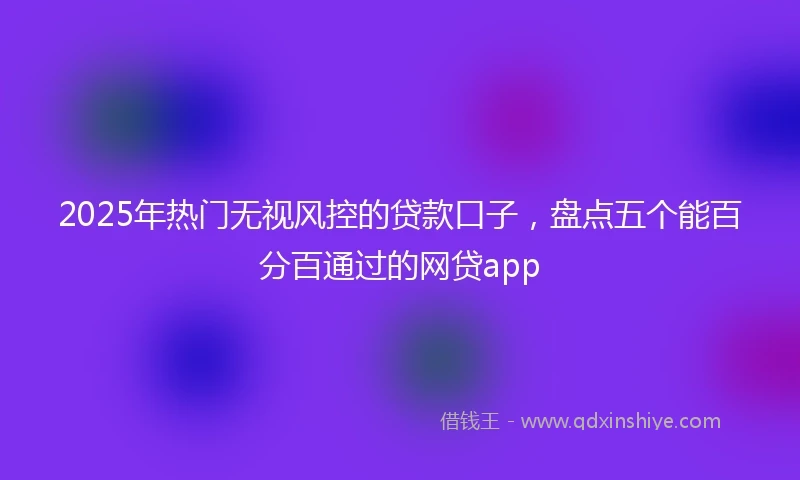2025年热门无视风控的贷款口子，盘点五个能百分百通过的网贷app