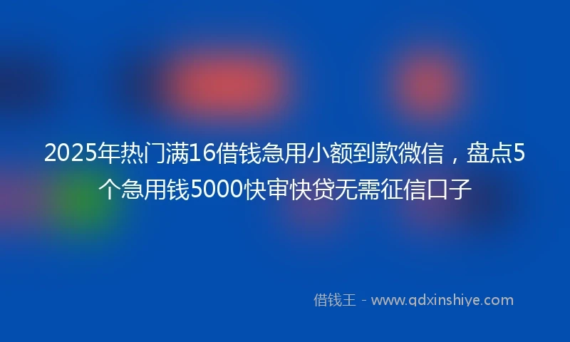2025年热门满16借钱急用小额到款微信，盘点5个急用钱5000快审快贷无需征信口子