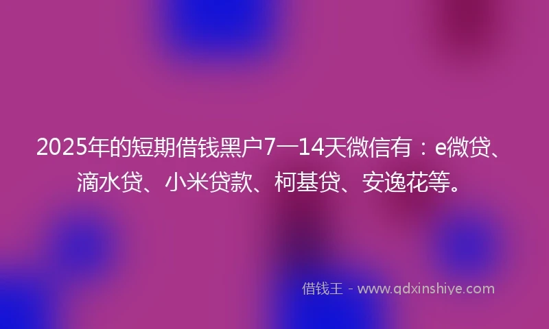 2025年的短期借钱黑户7一14天微信有：e微贷、滴水贷、小米贷款、柯基贷、安逸花等。