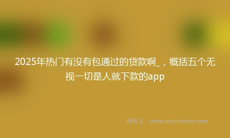 2025年热门有没有包通过的贷款啊_，概括五个无视一切是人就下款的app