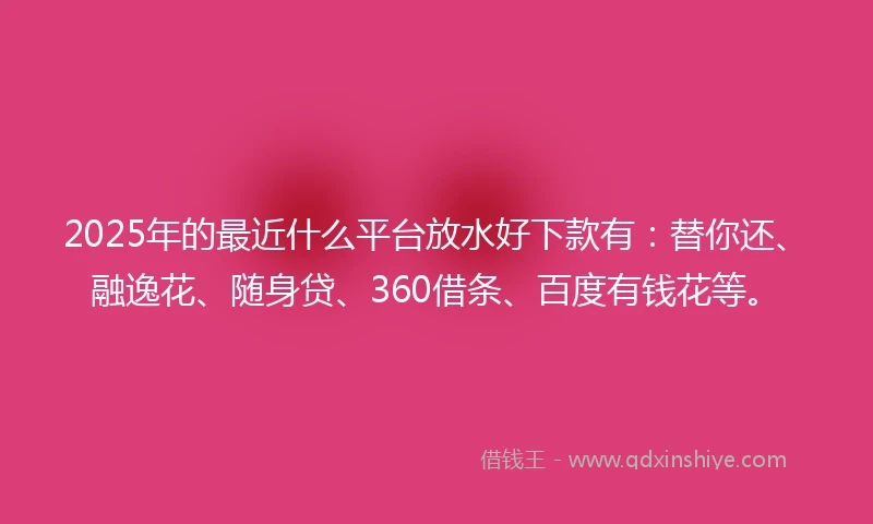 2025年的最近什么平台放水好下款有：替你还、融逸花、随身贷、360借条、百度有钱花等。