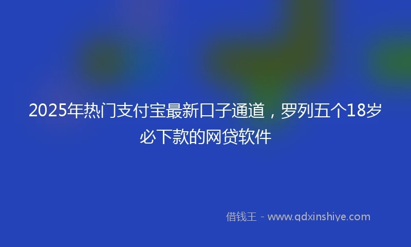 2025年热门支付宝最新口子通道，罗列五个18岁必下款的网贷软件
