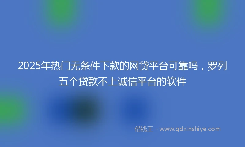 2025年热门无条件下款的网贷平台可靠吗，罗列五个贷款不上诚信平台的软件