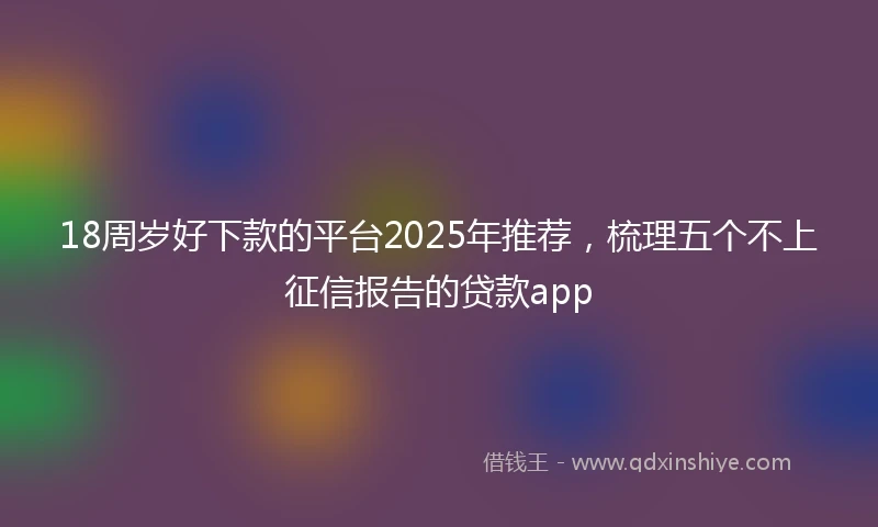 18周岁好下款的平台2025年推荐，梳理五个不上征信报告的贷款app