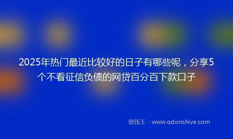 2025年热门最近比较好的日子有哪些呢，分享5个不看征信负债的网贷百分百下款口子