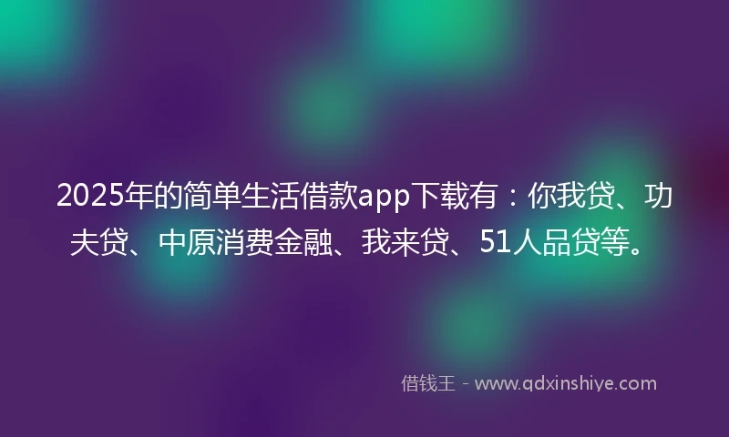 2025年的简单生活借款app下载有：你我贷、功夫贷、中原消费金融、我来贷、51人品贷等。