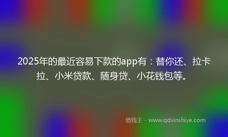 2025年的最近容易下款的app有：替你还、拉卡拉、小米贷款、随身贷、小花钱包等。