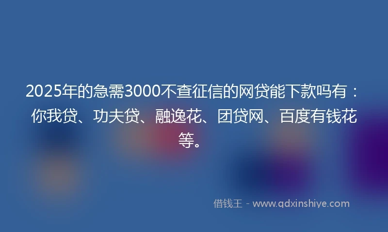 2025年的急需3000不查征信的网贷能下款吗有：你我贷、功夫贷、融逸花、团贷网、百度有钱花等。
