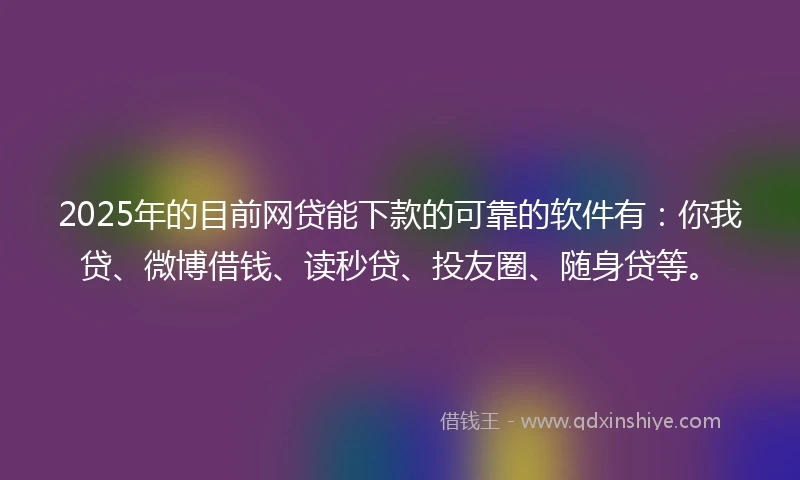 2025年的目前网贷能下款的可靠的软件有：你我贷、微博借钱、读秒贷、投友圈、随身贷等。