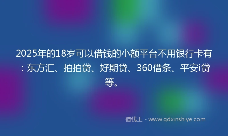 2025年的18岁可以借钱的小额平台不用银行卡有：东方汇、拍拍贷、好期贷、360借条、平安i贷等。