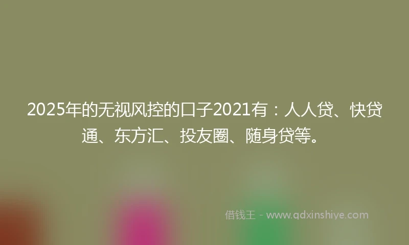 2025年的无视风控的口子2021有：人人贷、快贷通、东方汇、投友圈、随身贷等。