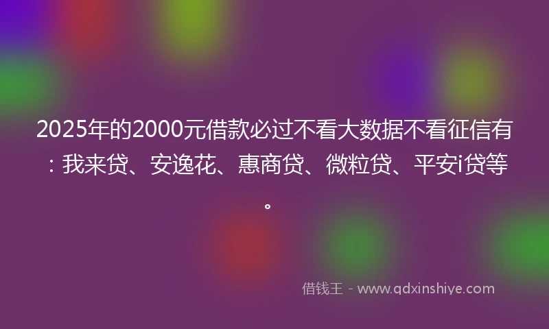 2025年的2000元借款必过不看大数据不看征信有：我来贷、安逸花、惠商贷、微粒贷、平安i贷等。