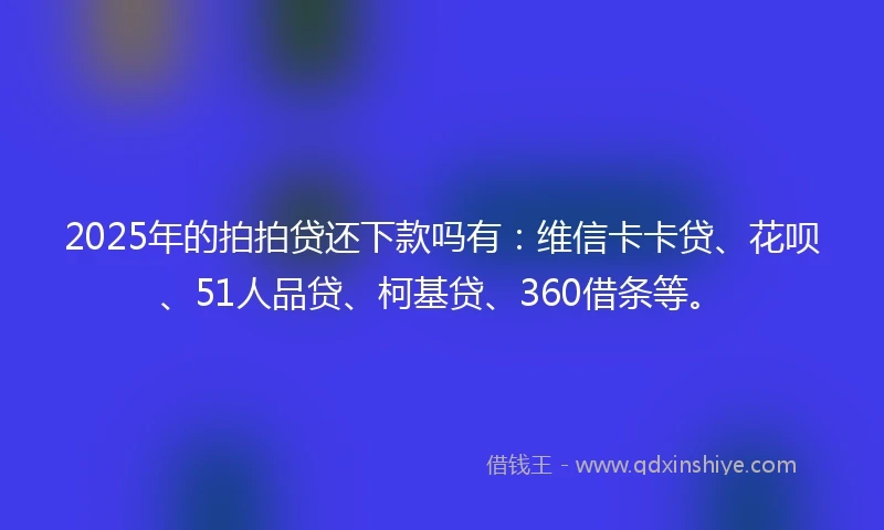 2025年的拍拍贷还下款吗有：维信卡卡贷、花呗、51人品贷、柯基贷、360借条等。