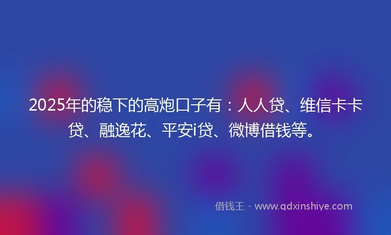 2025年的稳下的高炮口子有：人人贷、维信卡卡贷、融逸花、平安i贷、微博借钱等。