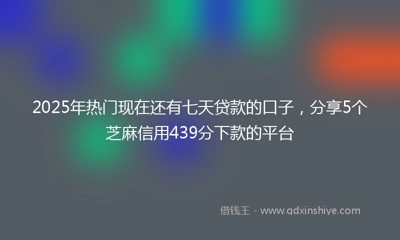 2025年热门现在还有七天贷款的口子，分享5个芝麻信用439分下款的平台