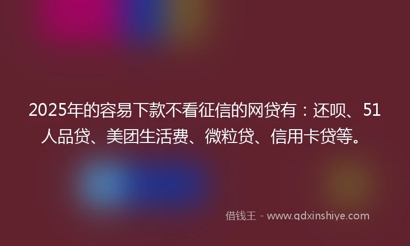 2025年的容易下款不看征信的网贷有：还呗、51人品贷、美团生活费、微粒贷、信用卡贷等。