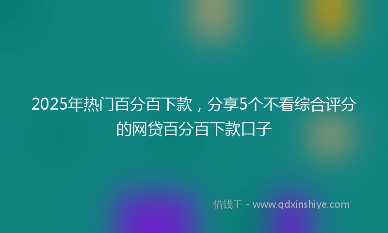 2025年热门百分百下款,分享5个不看综合评分的网贷百分百下款口子