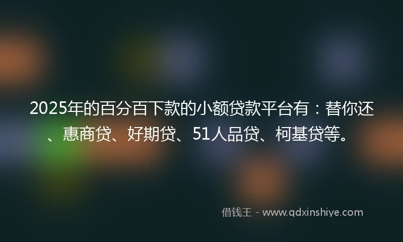2025年的百分百下款的小额贷款平台有：替你还、惠商贷、好期贷、51人品贷、柯基贷等。