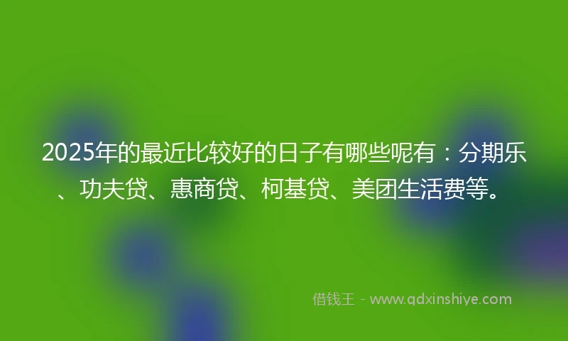 2025年的最近比较好的日子有哪些呢有：分期乐、功夫贷、惠商贷、柯基贷、美团生活费等。