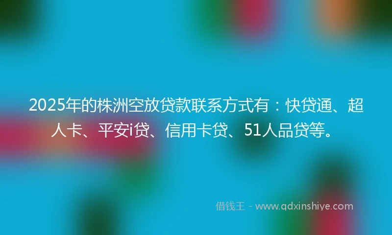 2025年的株洲空放贷款联系方式有：快贷通、超人卡、平安i贷、信用卡贷、51人品贷等。
