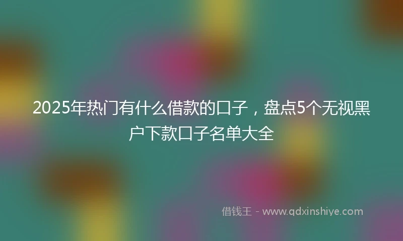 2025年热门有什么借款的口子，盘点5个无视黑户下款口子名单大全