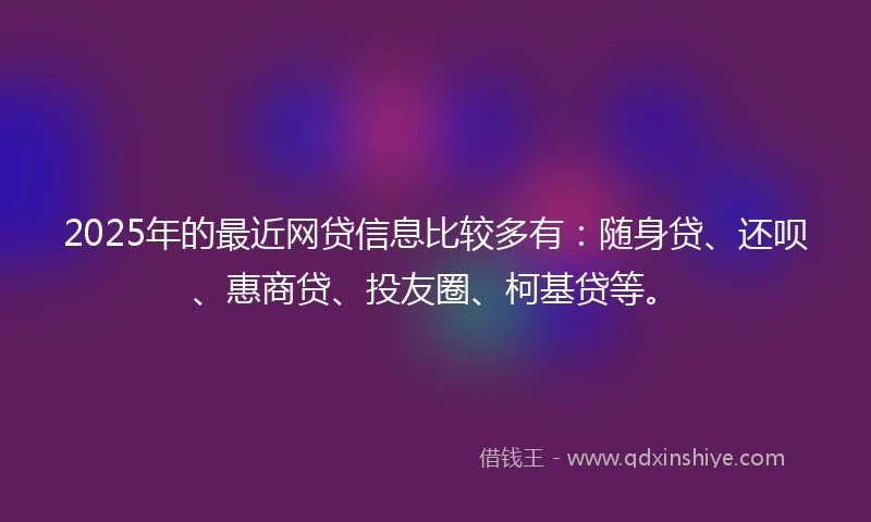 2025年的最近网贷信息比较多有：随身贷、还呗、惠商贷、投友圈、柯基贷等。
