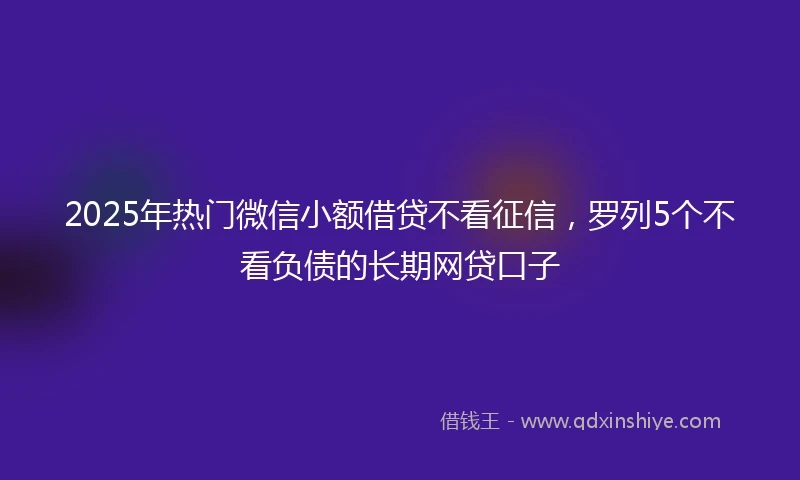 2025年热门微信小额借贷不看征信，罗列5个不看负债的长期网贷口子