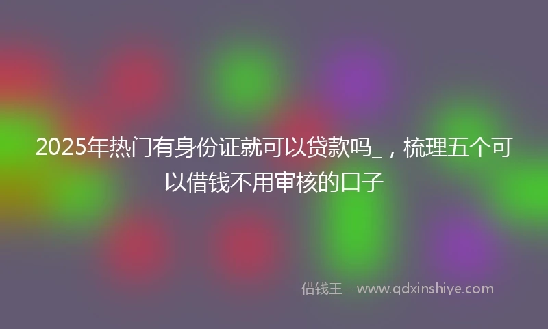 2025年热门有身份证就可以贷款吗_，梳理五个可以借钱不用审核的口子