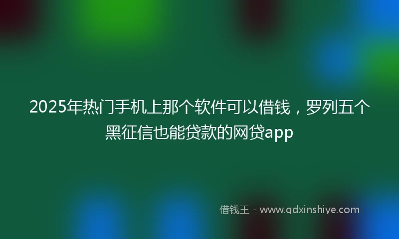 2025年热门手机上那个软件可以借钱，罗列五个黑征信也能贷款的网贷app