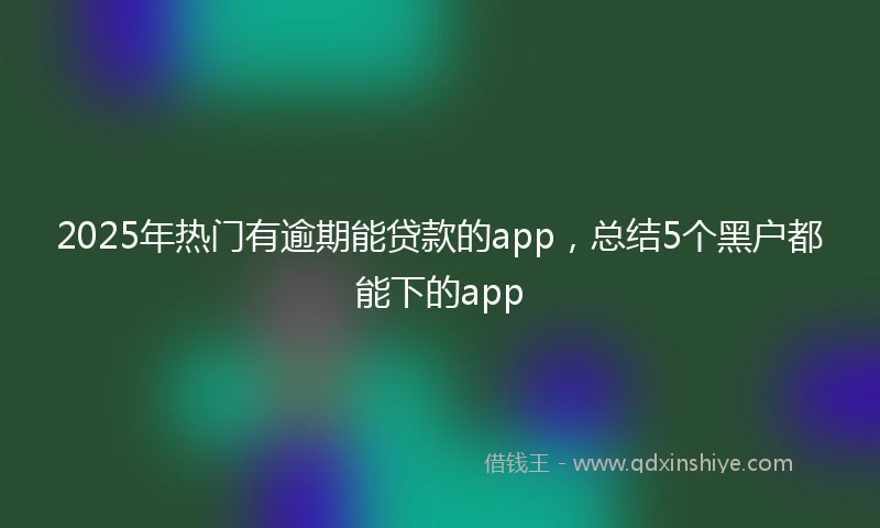2025年热门有逾期能贷款的app，总结5个黑户都能下的app