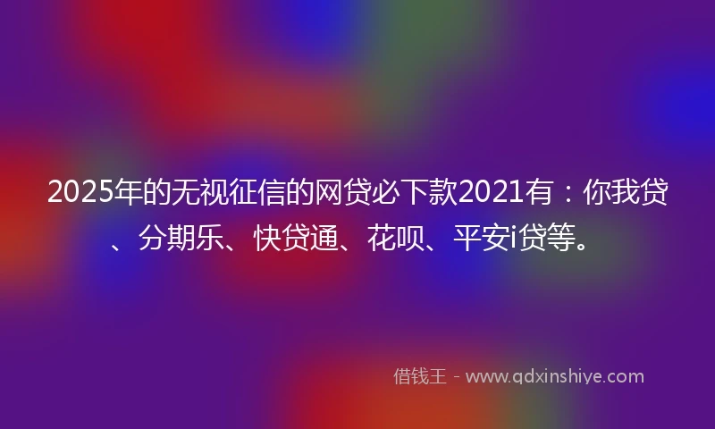 2025年的无视征信的网贷必下款2021有：你我贷、分期乐、快贷通、花呗、平安i贷等。
