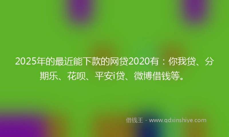2025年的最近能下款的网贷2020有：你我贷、分期乐、花呗、平安i贷、微博借钱等。