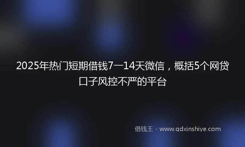2025年热门短期借钱7一14天微信，概括5个网贷口子风控不严的平台