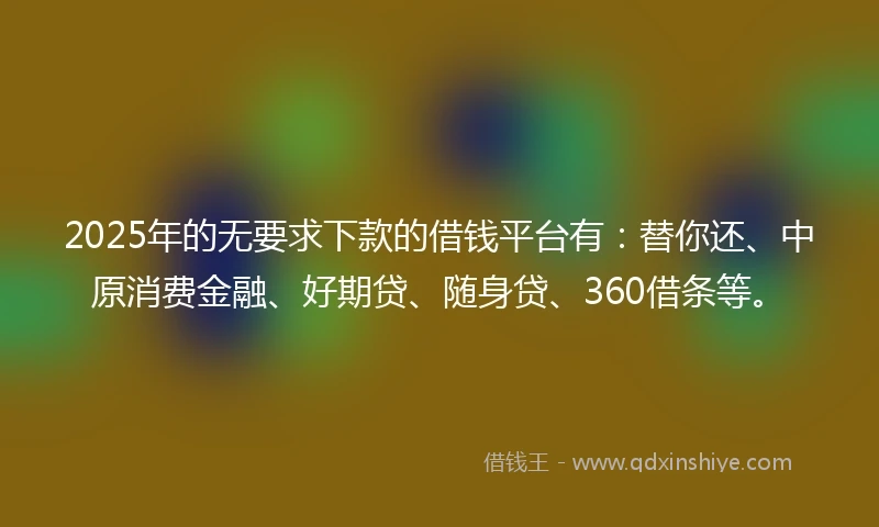 2025年的无要求下款的借钱平台有：替你还、中原消费金融、好期贷、随身贷、360借条等。
