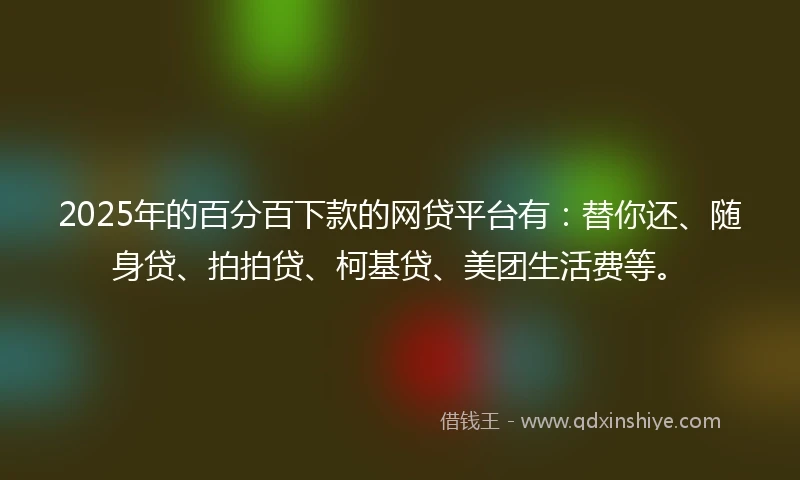 2025年的百分百下款的网贷平台有：替你还、随身贷、拍拍贷、柯基贷、美团生活费等。