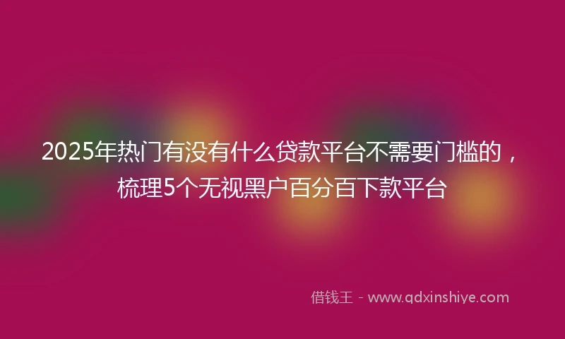 2025年热门有没有什么贷款平台不需要门槛的，梳理5个无视黑户百分百下款平台