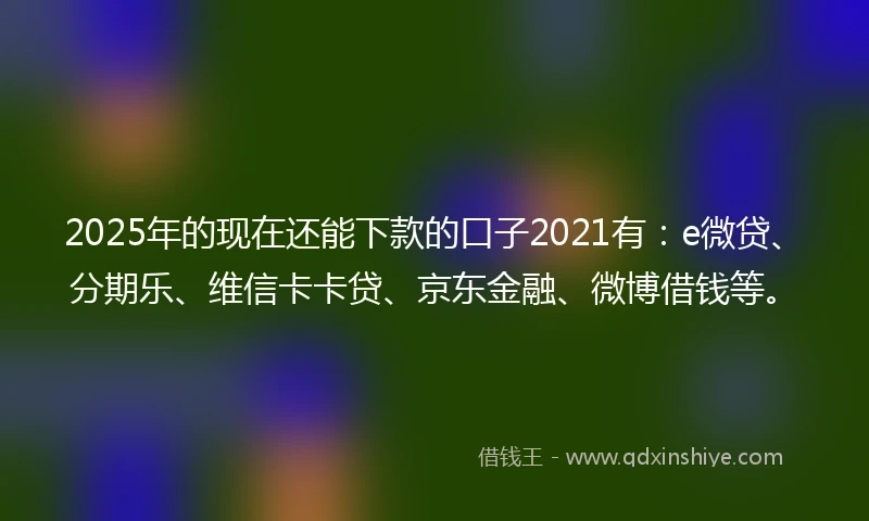 2025年的现在还能下款的口子2021有：e微贷、分期乐、维信卡卡贷、京东金融、微博借钱等。