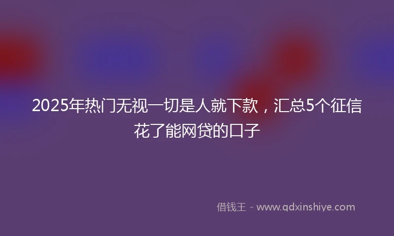 2025年热门无视一切是人就下款，汇总5个征信花了能网贷的口子